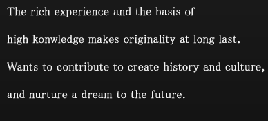 The rich experience and the basis of high konwledge makes originality at long last. Wants to contribute to create history and culture, and nurture a dream to the future.